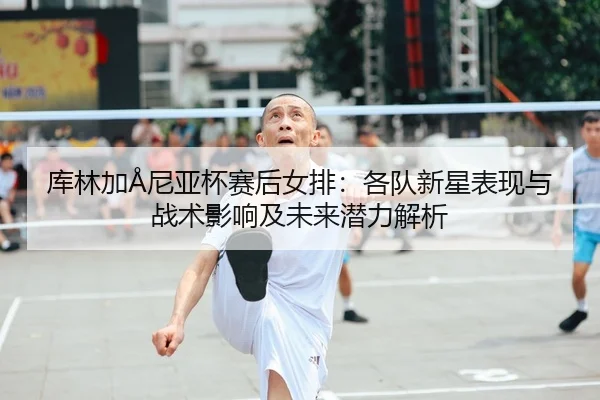 库林加Å尼亚杯赛后女排：各队新星表现与战术影响及未来潜力解析
