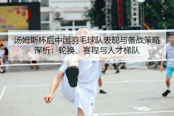 汤姆斯杯后中国羽毛球队表现与备战策略深析：轮换、赛程与人才梯队