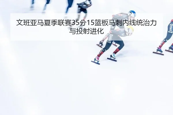 文班亚马夏季联赛35分15篮板马刺内线统治力与投射进化