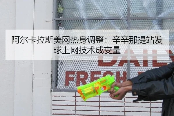 阿尔卡拉斯美网热身调整：辛辛那提站发球上网技术成变量