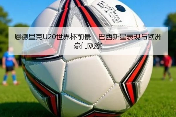 恩德里克U20世界杯前景：巴西新星表现与欧洲豪门观察