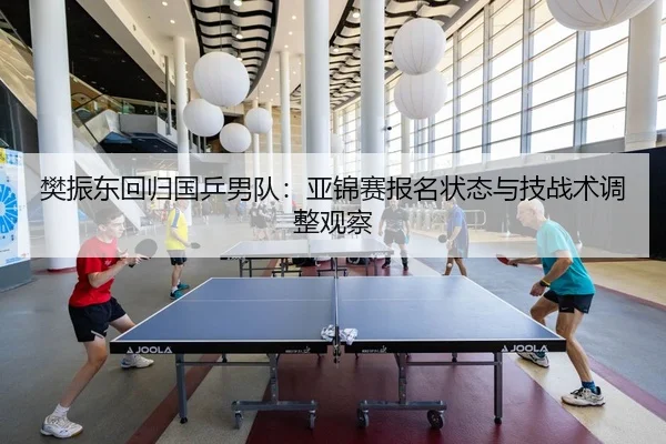樊振东回归国乒男队：亚锦赛报名状态与技战术调整观察